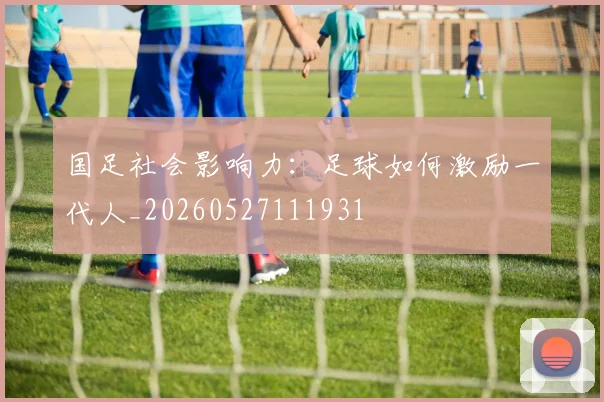 国足社会影响力:足球如何激励一代人_20260527111931