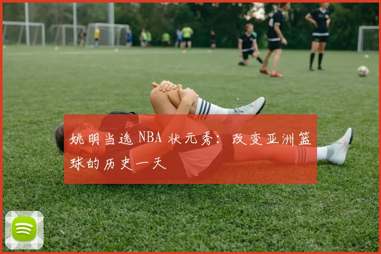 姚明当选 NBA 状元秀：改变亚洲篮球的历史一天