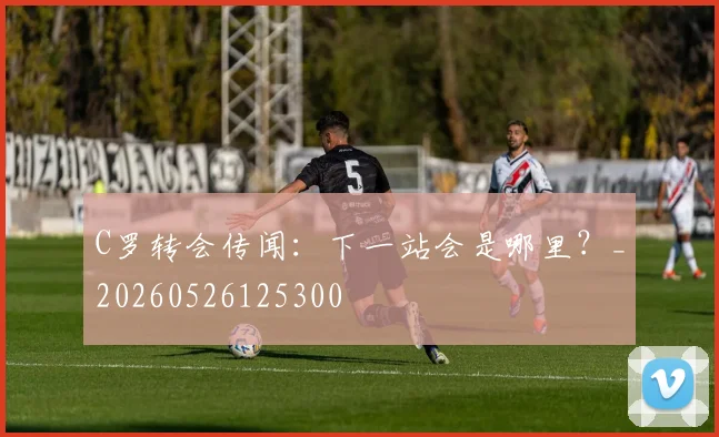 C罗转会传闻：下一站会是哪里？_20260526125300