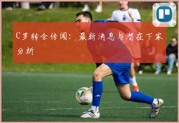 C罗转会传闻：最新消息与潜在下家分析