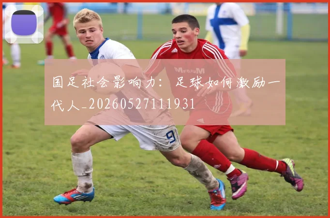 国足社会影响力:足球如何激励一代人_20260527111931
