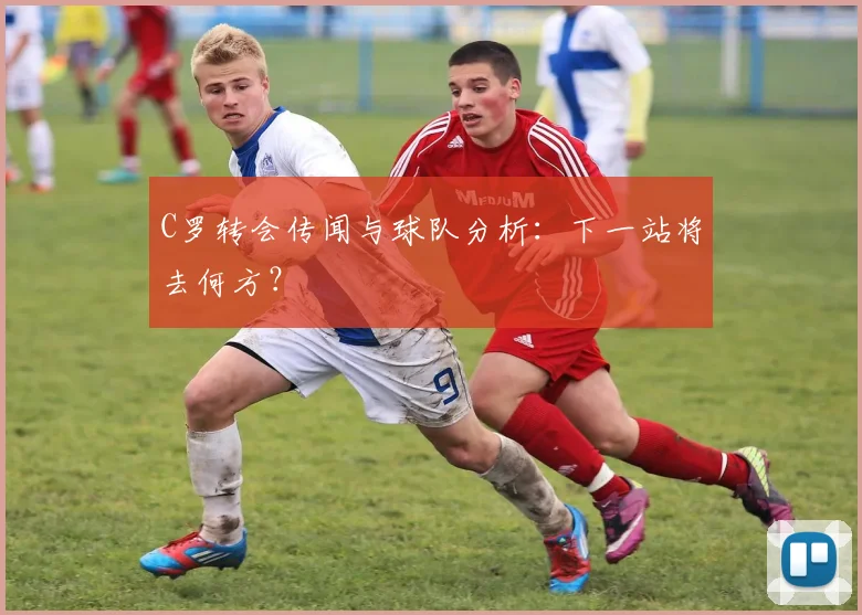 C罗转会传闻与球队分析：下一站将去何方？